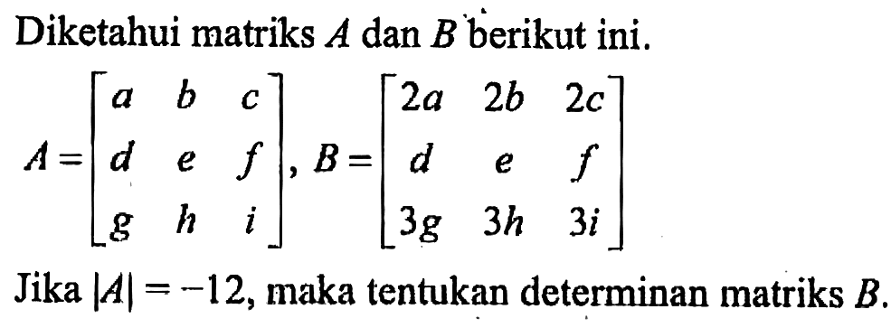 Diketahui matriks A dan B berikut ini. A = [ a b c d e f g h i ], B = [ 2a 2b 2c d e f 3g 3h 3i] Jika |A| = -12, maka tentukan determinan matriks B.