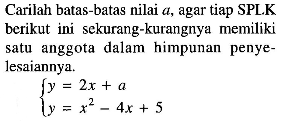 Carilah batas-batas nilai a, agar tiap SPLK berikut ini sekurang-kurangnya memiliki satu anggota dalam himpunan penye-lesaiannya. y=2x + a y=x^2-4x+5