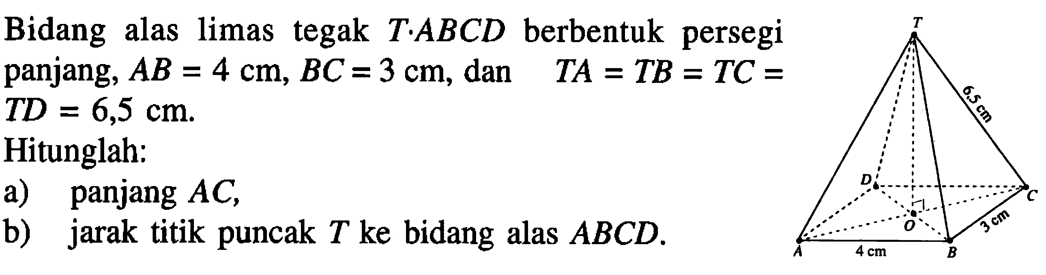 Bidang alas limas tegak T.ABCD berbentuk persegi panjang, AB=4 cm, BC=3 cm, dan TA=TB=TC=TD=6,5 cm. Hitunglah: a) panjang AC b) jarak titik puncak T ke bidang alas ABCD. T 6.5 cm D C O 3 cm A 4 cm B