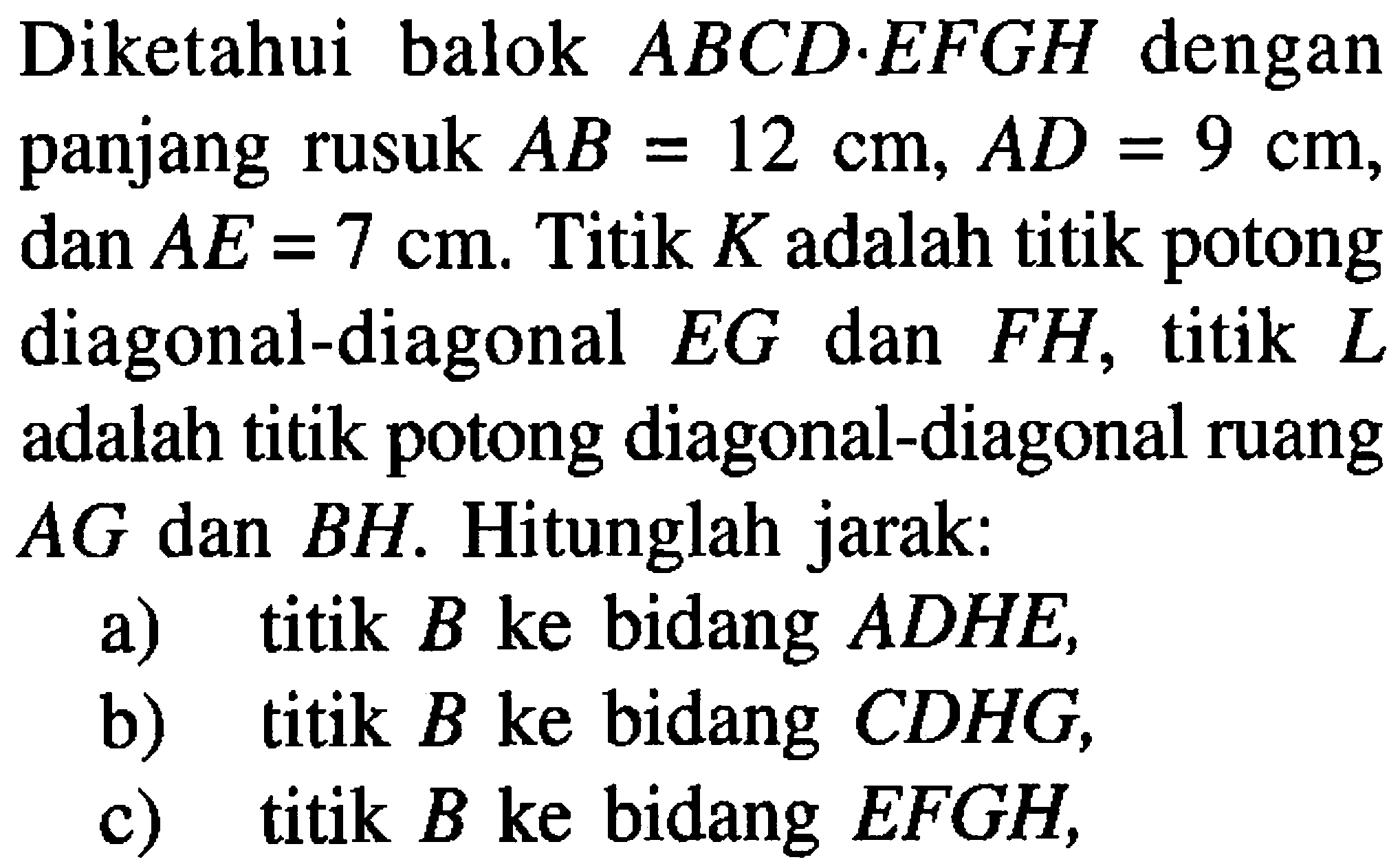 Diketahui balok ABCD.EFGH dengan panjang rusuk AB=12 cm, AD=9 cm, dan AE=7 cm. Titik K adalah titik potong diagonal-diagonal EG dan FH, titik L adalah titik potong diagonal-diagonal ruang AG dan BH. Hitunglah jarak: a) titik B ke bidang ADHE, b) titik B ke bidang CDHG, c) titik B ke bidang EFGH,