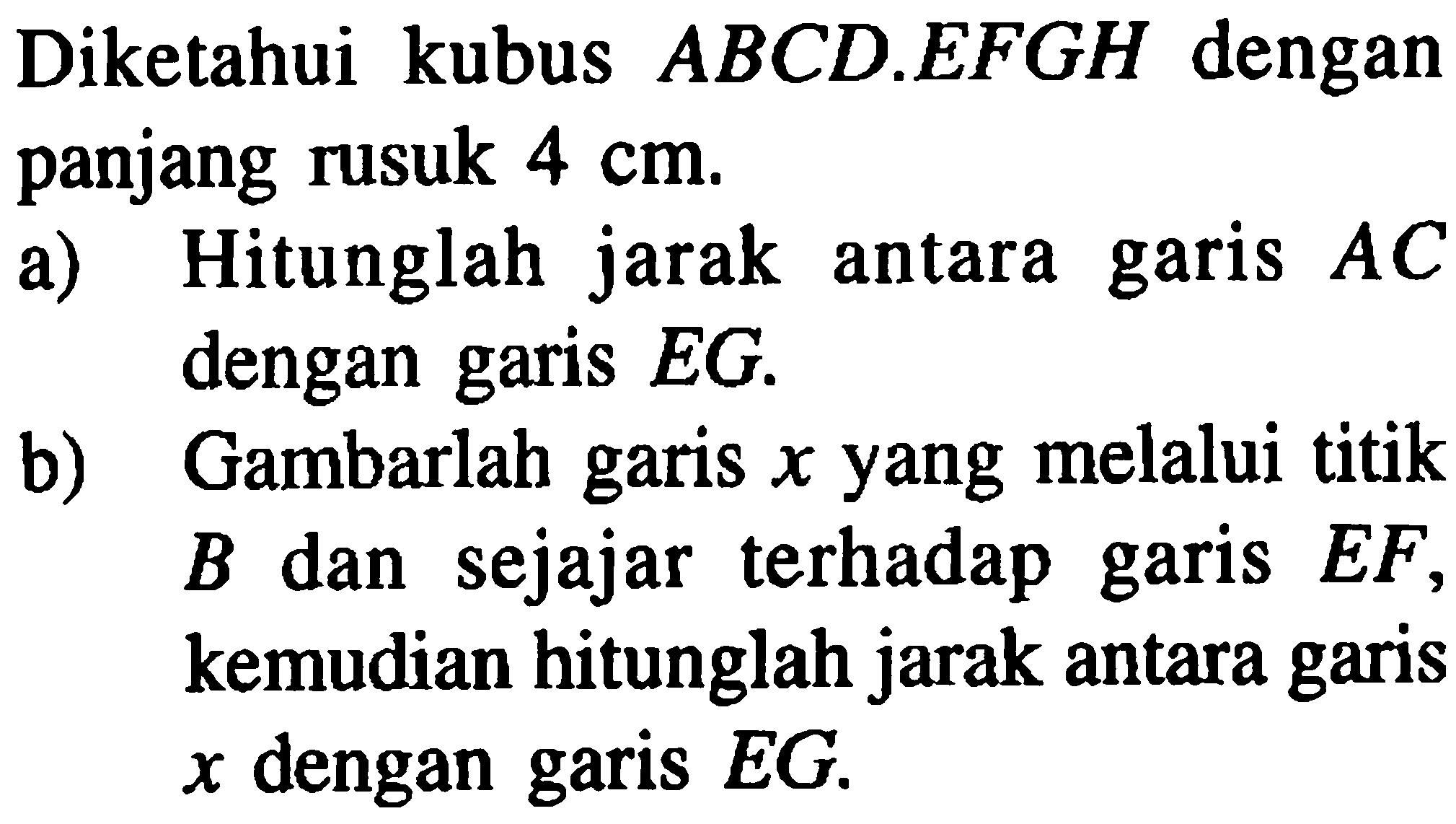 Diketahui kubus ABCD.EFGH dengan panjang rusuk 4 cm. a) hitunglah jarak antara garis AC dengan garis EG. b) Gambarlah garis x yang melalui titik B dan sejajar terhadap garis EF, kemudian hitunglah jarak antara garis x dengan garis EG.