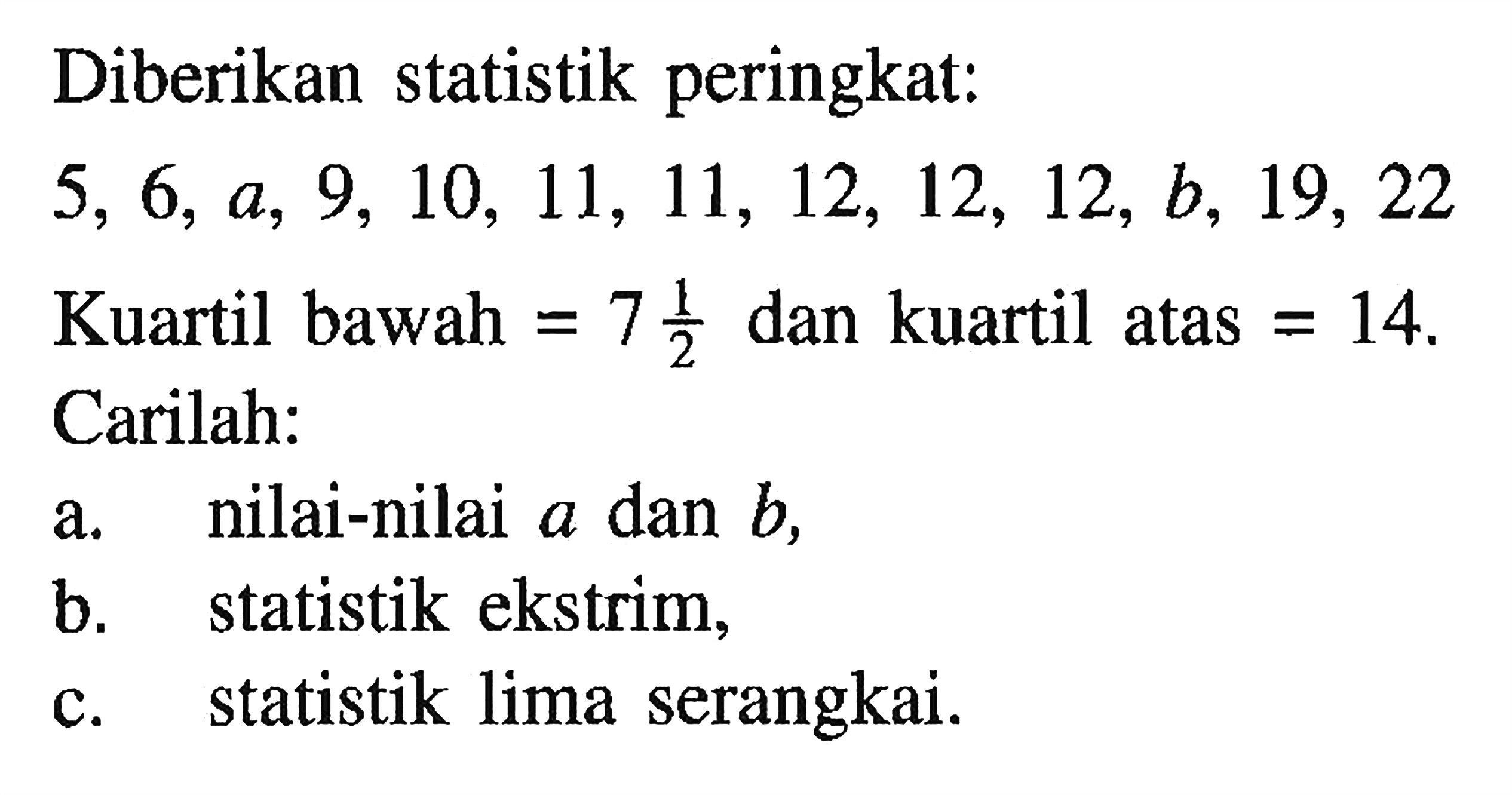 Diberikan statistik peringkat: 5, 6, a, 9, 10, 11, 11, 12, 12, 12, b, 19, 22 Kuartil bawah = 7 1/2 dan kuartil atas = 14 Carilah: a. nilai-nilai a dan b, b. statistik ekstrim c. statistik lima serangkai.