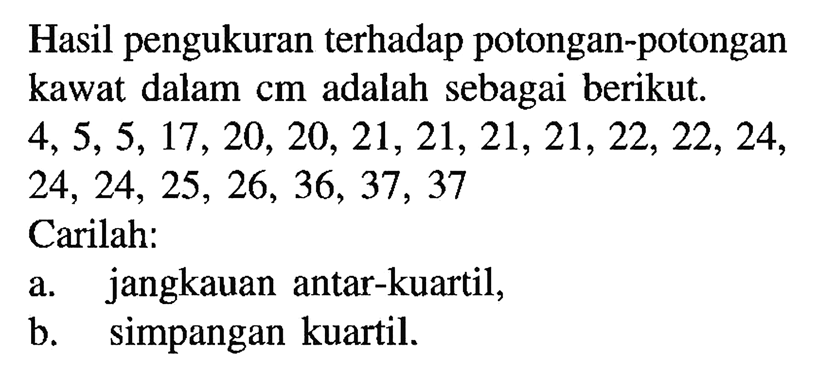 Hasil pengukuran terhadap potongan-potongan kawat dalam cm adalah sebagai berikut: 4,5,5, 17 20, 20, 21, 21,21,21,22, 22, 24, 24, 24, 25, 26, 36, 37, 37 Carilah: a. jangkauan antar-kuartil, b. simpangan kuartil.