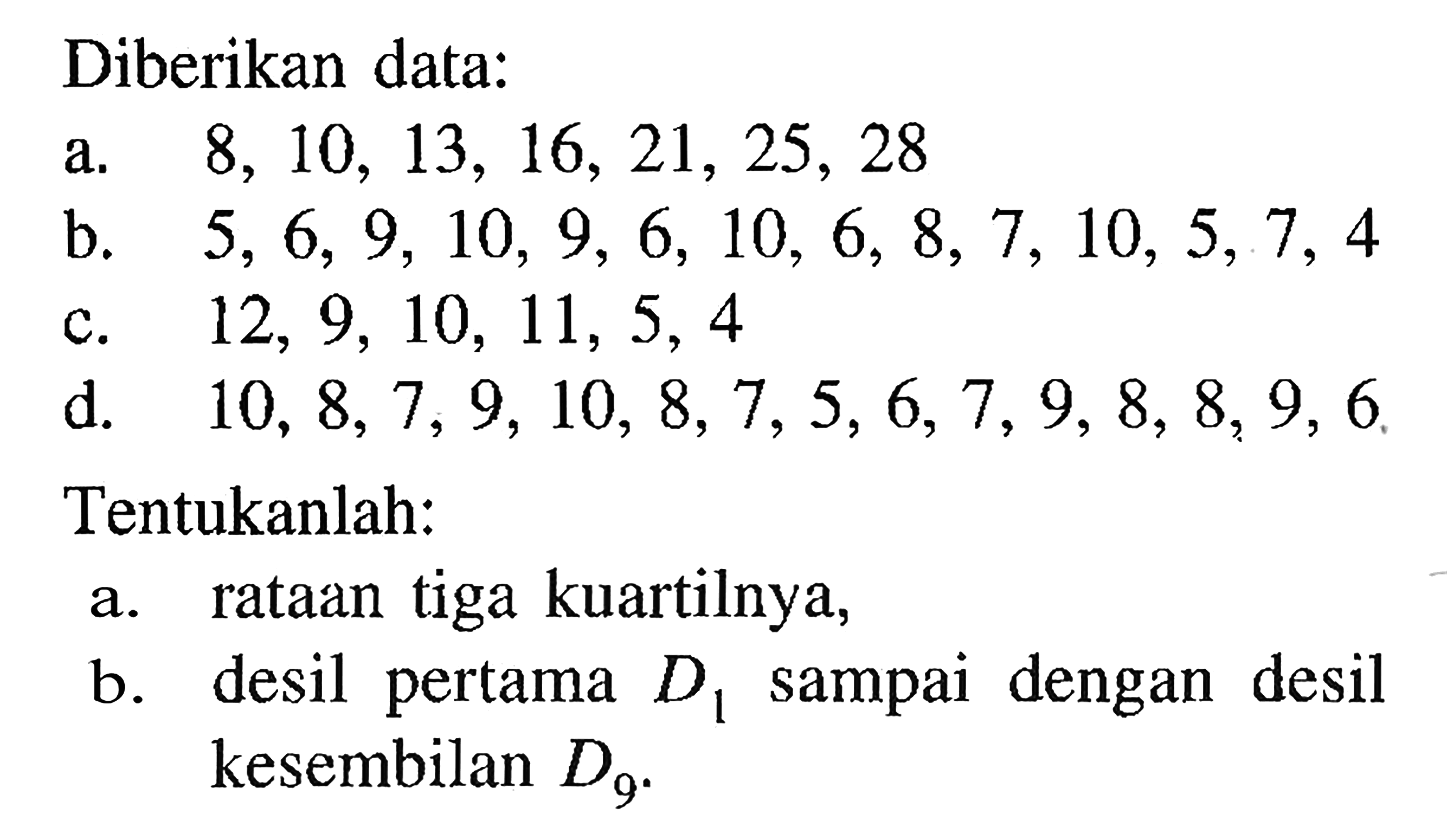 Diberikan data: a. 8,10,13,16,21,25,28 b. 5,6,9,10,9,6,10,6,8,7,10,5,7,4 c. 12,9,10,11,5,4 d. 10,8,7,9,10,8,7,5,6,7,9,8,8,9,6 Tentukanlah: a. rataan tiga kuartilnya, b. desil pertama D1 sampai dengan desil kesembilan D9.