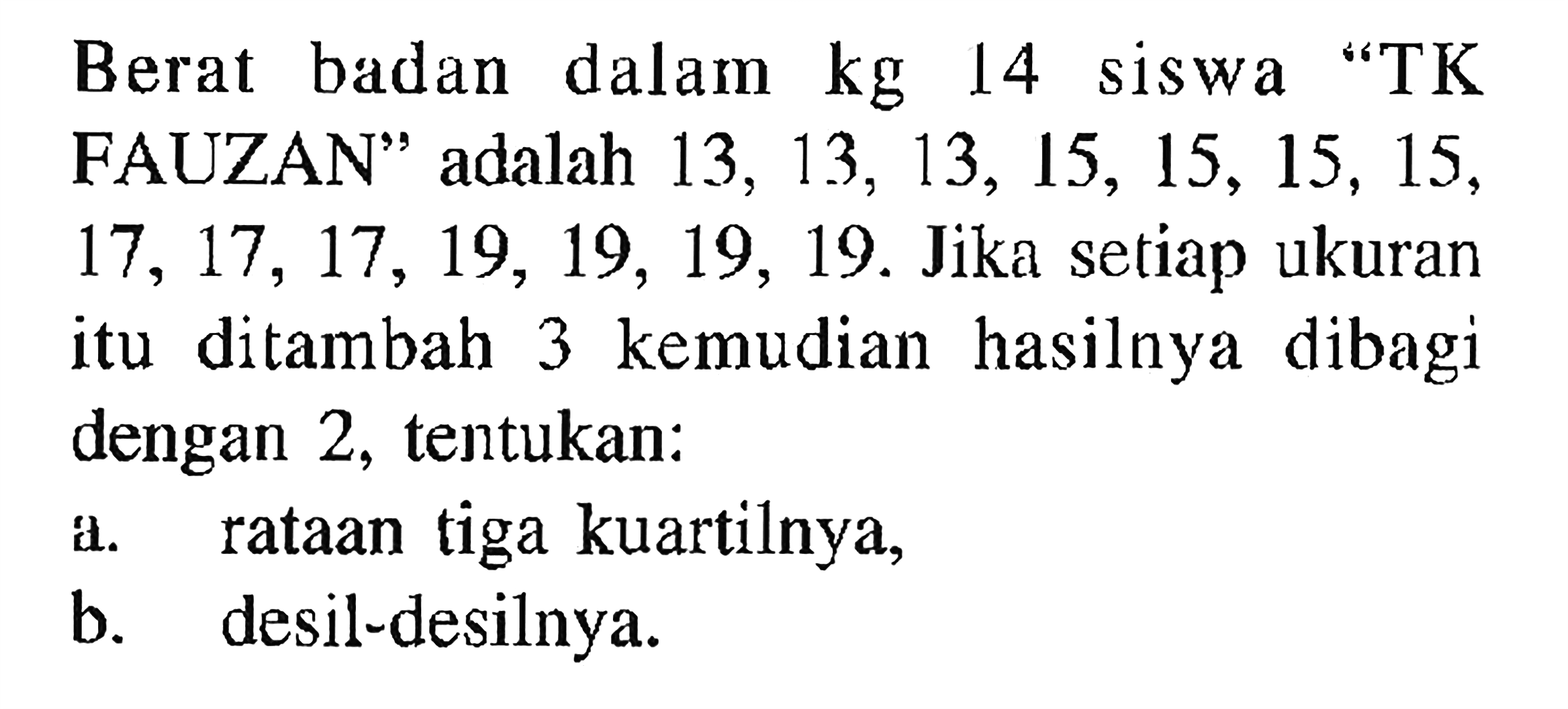 Berat badan kg dalam 14 siswa "TK FAUZAN" adalah 13,13,13,15,15,15,15,17,17,17,19,19,19,19. Jika setiap ukuran kemudian hasilnya dibagi itu ditambah 3 dengan 2, tentukan: a. rataan tiga kuartilnya, b. desil-desilnya.