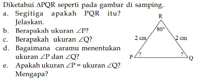 Diketahui  segitiga PQR  seperti pada gambar di samping.
a. Segitiga apakah PQR itu? Jelaskan.
b. Berapakah ukuran  sudut P?
c. Berapakah ukuran  sudut Q?
d. Bagaimana caramu menentukan ukuran  sudut P  dan sudut Q?
e. Apakah ukuran  sudut P = ukuran  sudut Q?
Mengapa?
R 
80
2 cm 2 cm
? ?
P Q