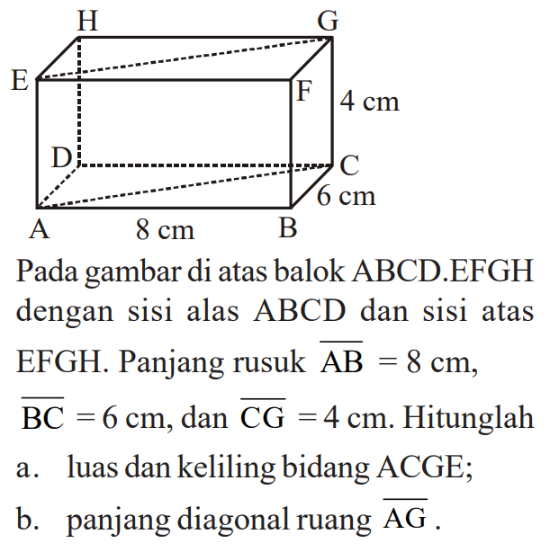 H G E F 4 cm D C 6 cm A 8 cm B Pada gambar di atas balok ABCD.EFGH dengan sisi alas ABCD dan sisi atas EFGH. Panjang rusuk AB = 8 cm, BC= 6 cm, dan CG = 4 cm. Hitunglah a. luas dan keliling bidang ACGE; b. panjang diagonal ruang AG.