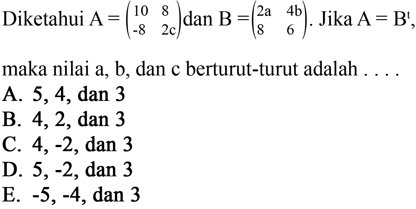 Diketahui A=(10 8 -8 2c) dan B = (2a 4b 8 6). Jika A=B^t, maka nilai a, b, dan c berturut-turut adalah ....