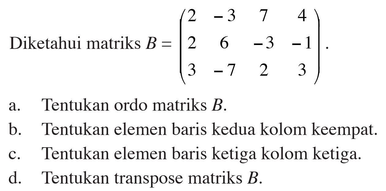 Diketahui matriks B=(2 -3 7 4 2 6 -3 -1 3 -7 2 3) a. Tentukan ordo matriks B. b. Tentukan elemen baris kedua kolom keempat. c. Tentukan elemen baris ketiga kolom ketiga d. Tentukan transpose matriks B.