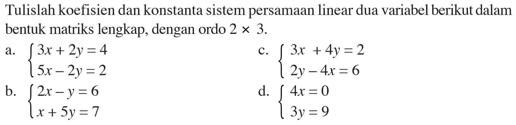 Tulislah koefisien dan konstanta sistem persamaan linear dua variabel berikut dalam bentuk matriks lengkap, dengan ordo 2x3. a. 3x+2y=4 5x-2y=2 c. 3x+4y=2 2y-4x=6 b. 2x-y=6 x+5y=7 d. 4x=0 3y=9