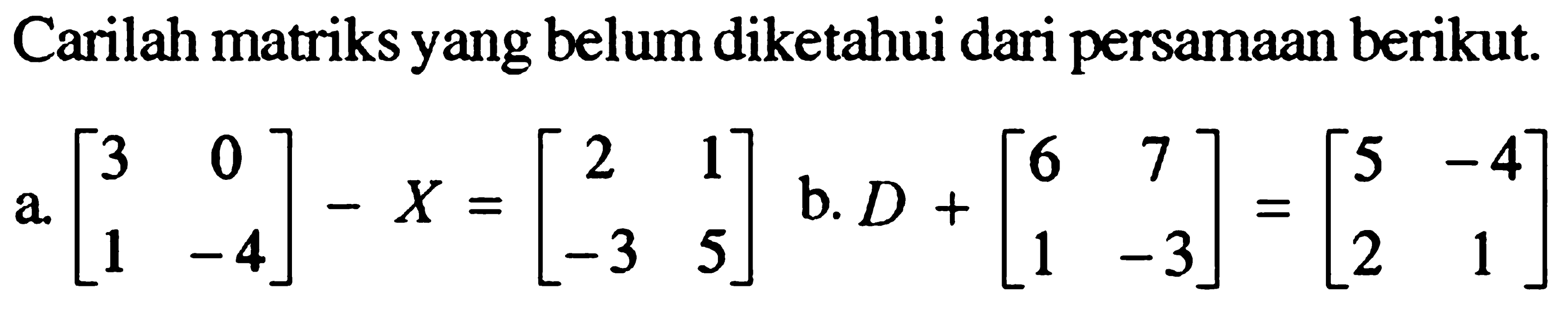Carilah matriks yang belum diketahui dari persamaan berikut. a. {3 0 1 -4]-X=[2 1 -3 5] b. D+[6 7 1 -3]={5 -4 2 1]