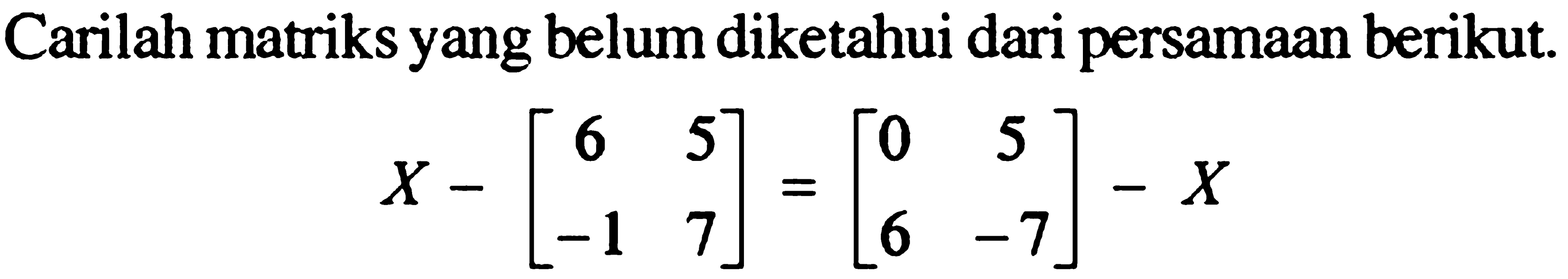 Carilah matriks yang belum diketahui dari persamaan berikut. X-[6 5 -1 7]=[0 5 6 -7]-X