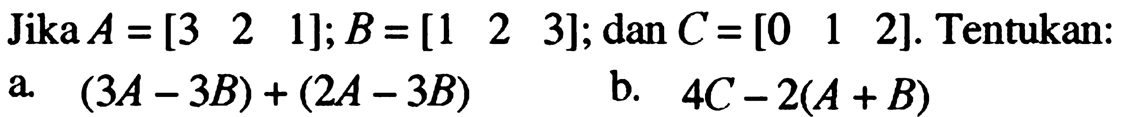 Jika A=[3 2 1]; B=[1 2 3]; dan C=[0 1 2]. Tentukan: a. (3A-3B)+(2A-3B) b. 4C-2(A+B)
