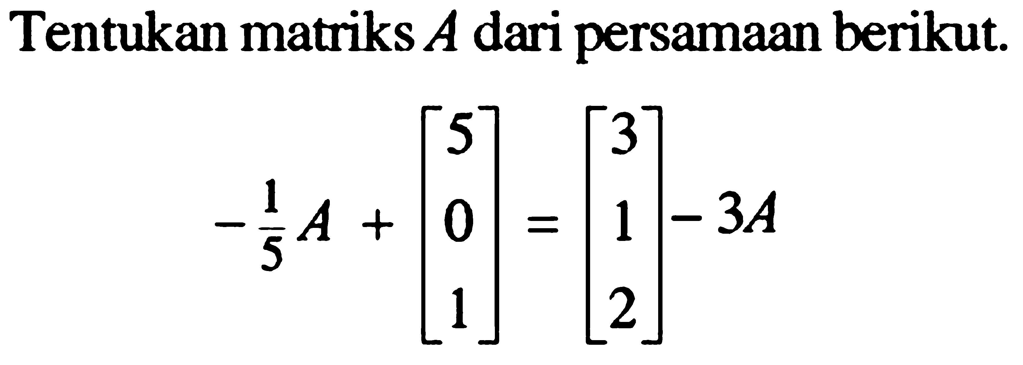Tentukan matriks A dari persamaan berikut. -1/5 A+[5 0 1]=[3 1 2]-3A
