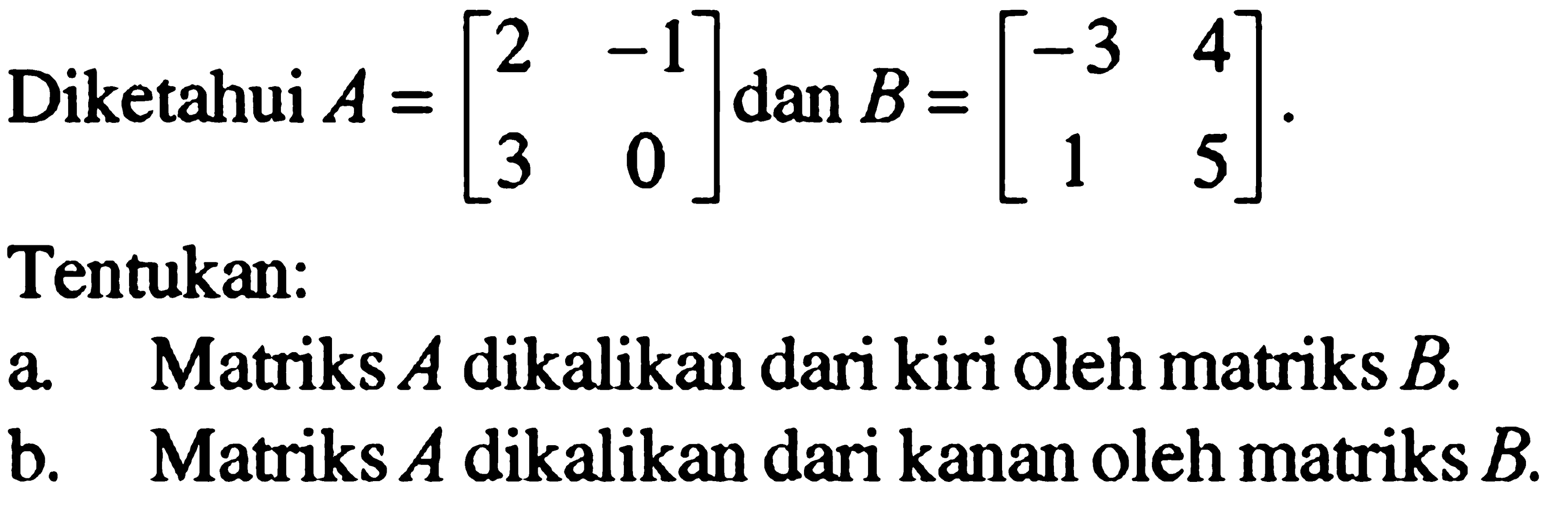 Diketahui A=[2 -1 3 0] dan B=[-3 4 1 5]. Tentukan: a. Matriks A dikalikan dari kiri oleh matriks B. b. Matriks A dikalikan dari kanan oleh matriks B.