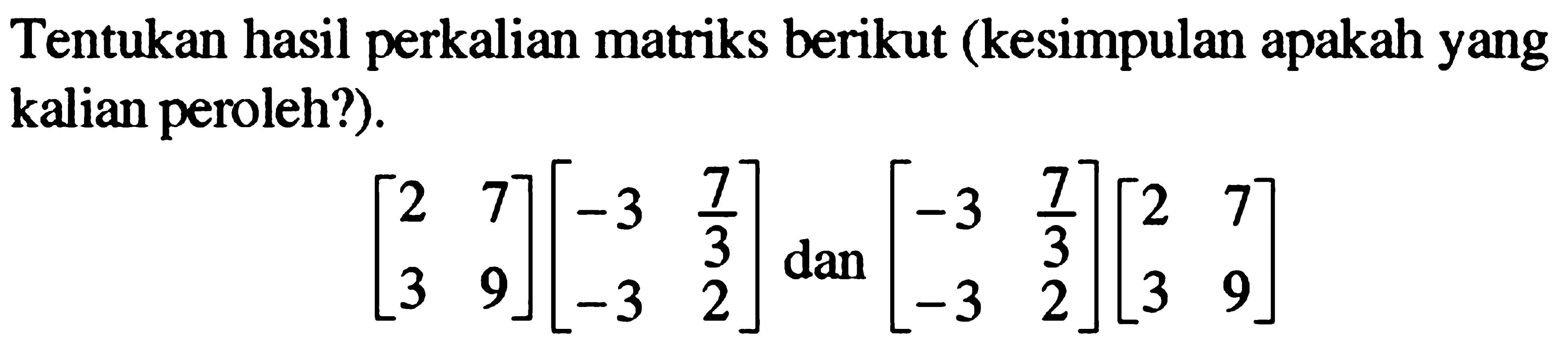 Tentukan hasil perkalian matriks berikut (kesimpulan apakah yang kalian peroleh?). [2 7 3 9][-3 7/3 -3 2] dan [-3 7/3 -3 2][2 7 3 9]