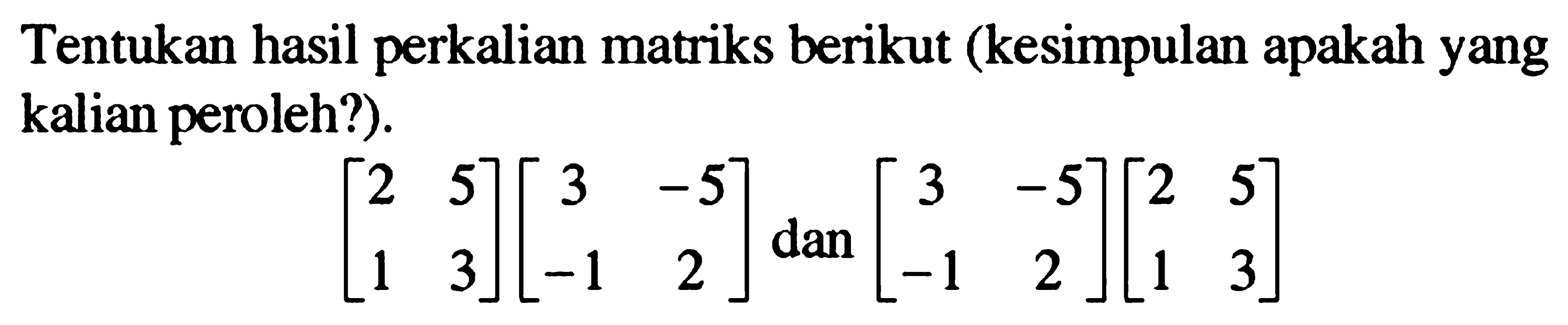 Tentukan hasil perkalian matriks berikut (kesimpulan apakah yang kalian peroleh?). [2 5 1 3][3 -5 -1 2] dan [3 -5 -1 2][2 5 1 3]