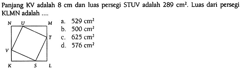Panjang KV adalah 8 cm dan luas persegi STUV adalah 289 cm^2. Luas dari persegi KLMN adalah ....
a.  529 cm^2 
b.  500 cm^2 
c.  625 cm^2 
d.  576 cm^2 
N U M V T K S L 