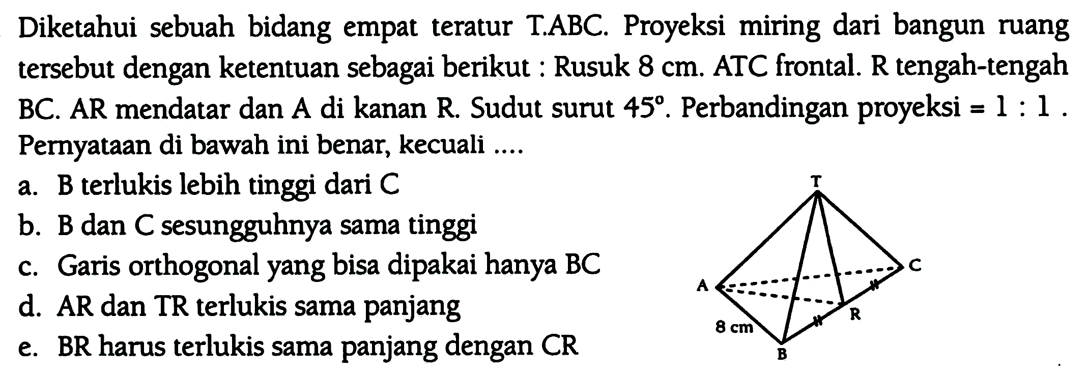Diketahui sebuah bidang empat teratur T.ABC. Proyeksi miring dari bangun ruang tersebut dengan ketentuan sebagai berikut : Rusuk  8 cm . ATC frontal. R tengah-tengah BC. AR mendatar dan A di kanan R. Sudut surut  45 . Perbandingan proyeksi =  1: 1 . Pernyataan di bawah ini benar, kecuali ....
a. B terlukis lebih tinggi dari  C 
b. B dan C sesungguhnya sama tinggi
c. Garis orthogonal yang bisa dipakai hanya BC
d. AR dan TR terlukis sama panjang
e. BR harus terlukis sama panjang dengan  C R 