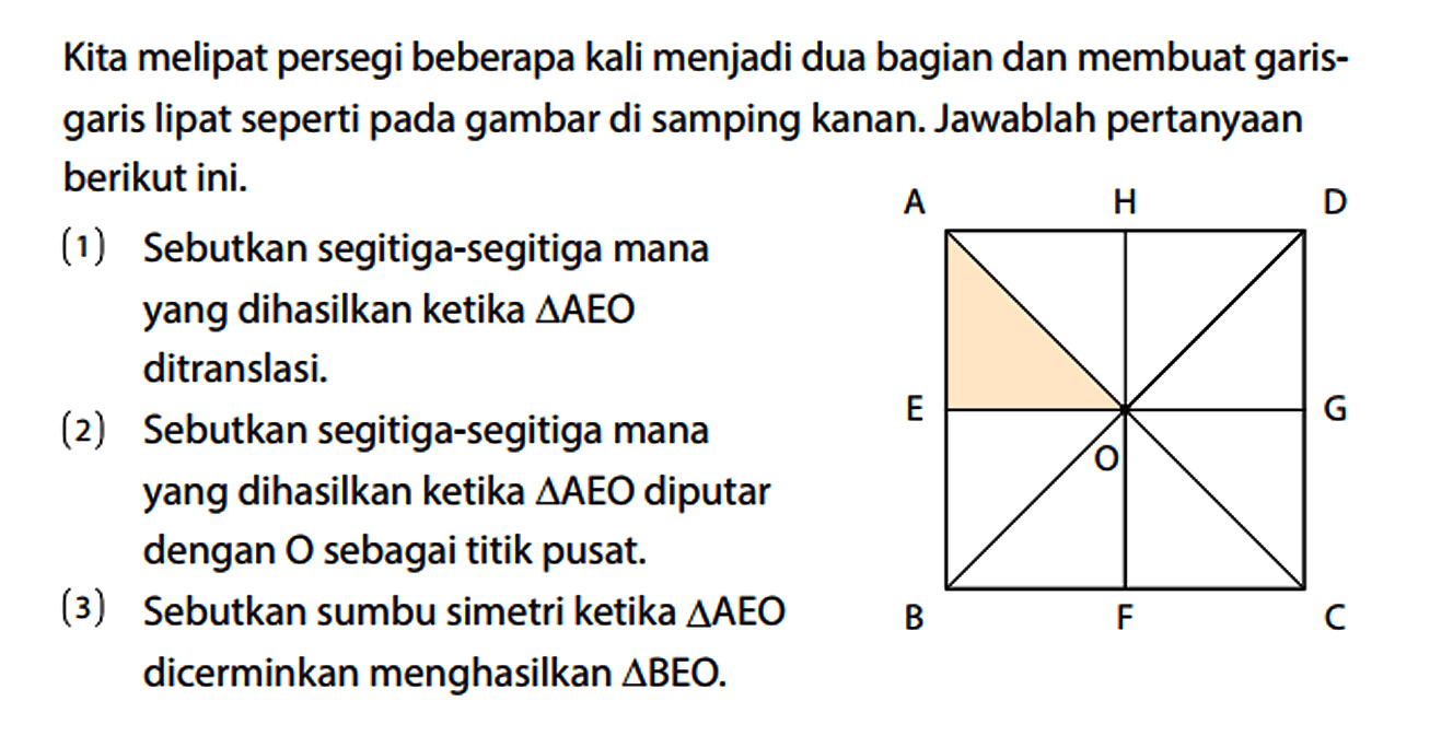 Kita melipat persegi beberapa kali menjadi dua bagian dan membuat garis - garis lipat seperti pada gambar di samping kanan. Jawablah pertanyaan berikut ini. A H D E O G B F C (1) Sebutkan segitiga-segitiga mana yang dihasilkan ketika segitiga AEO ditranslasi. (2) Sebutkan segitiga-segitiga mana yang dihasilkan ketika segitiga AEO diputar dengan O sebagai titik pusat. (3) Sebutkan sumbu simetri ketika segitiga AEO dicerminkan menghasilkan segitiga BEO.