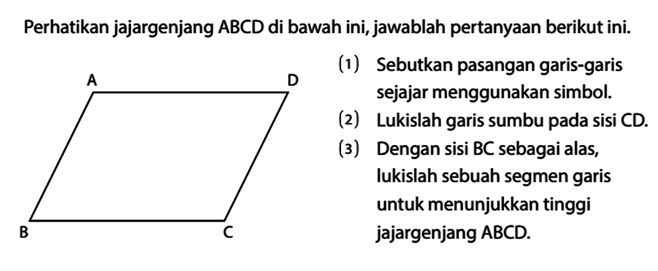 Perhatikan jajargenjang ABCD di bawah ini, jawablah pertanyaan berikut ini.
A D B C
(1) Sebutkan pasangan garis-garis sejajar menggunakan simbol.
(2) Lukislah garis sumbu pada sisi CD.
(3) Dengan sisi BC sebagai alas, lukislah sebuah segmen garis untuk menunjukkan tinggi jajargenjang  ABCD.