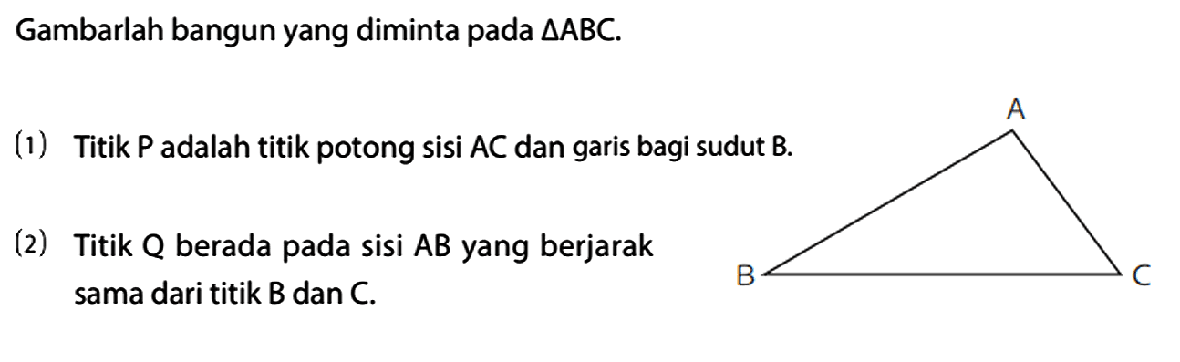 Gambarlah bangun yang diminta pada segitiga ABC.
(1) Titik P adalah titik potong sisi AC dan garis bagi sudut B. (2) Titik Q berada pada sisi AB yang berjarak sama dari titik B dan C. A B C 