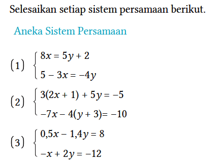 Selesaikan setiap sistem persamaan berikut.
Aneka Sistem Persamaan
(1) {8x = 5y + 2 5 - 3x = -4y. 
(2) {3(2x + 1) + 5y = -5 -7x - 4(y + 3) = -10. 
(3) {0,5x - 1,4y = 8 -x + 2y = -12.