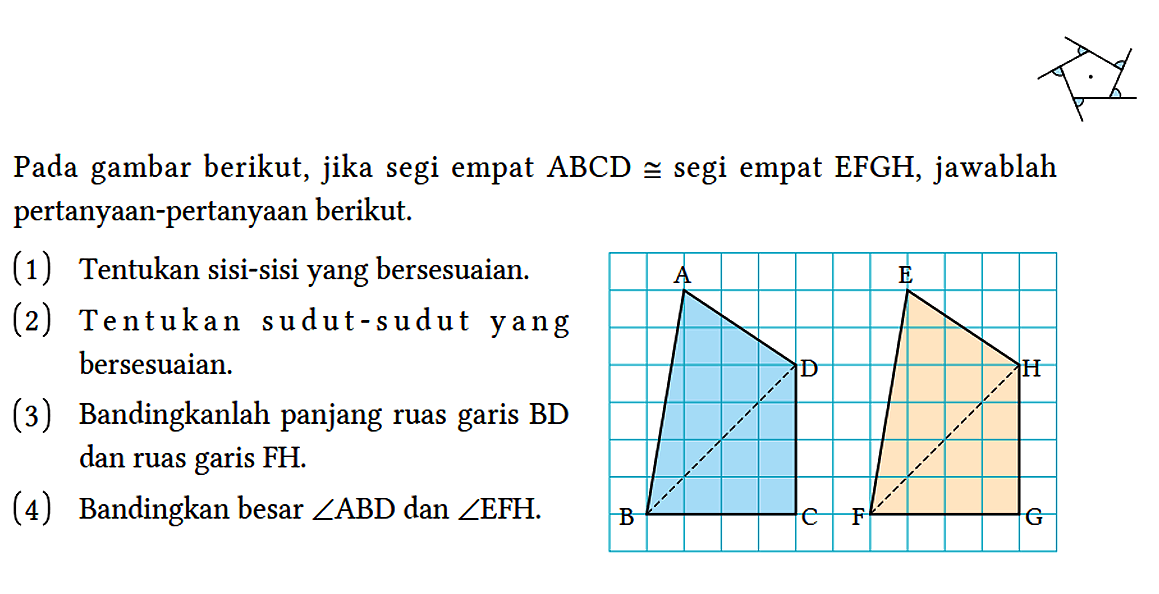 Pada gambar berikut, jika segi empat ABCD kongruen segi empat EFGH, jawablah pertanyaan-pertanyaan berikut.
(1) Tentukan sisi-sisi yang bersesuaian.
(2) Tentukan sudut-sudut yang bersesuaian.
(3) Bandingkanlah panjang ruas garis BD dan ruas garis FH.
(4) Bandingkan besar sudut ABD dan sudut EFH.
A D B C E H F G 