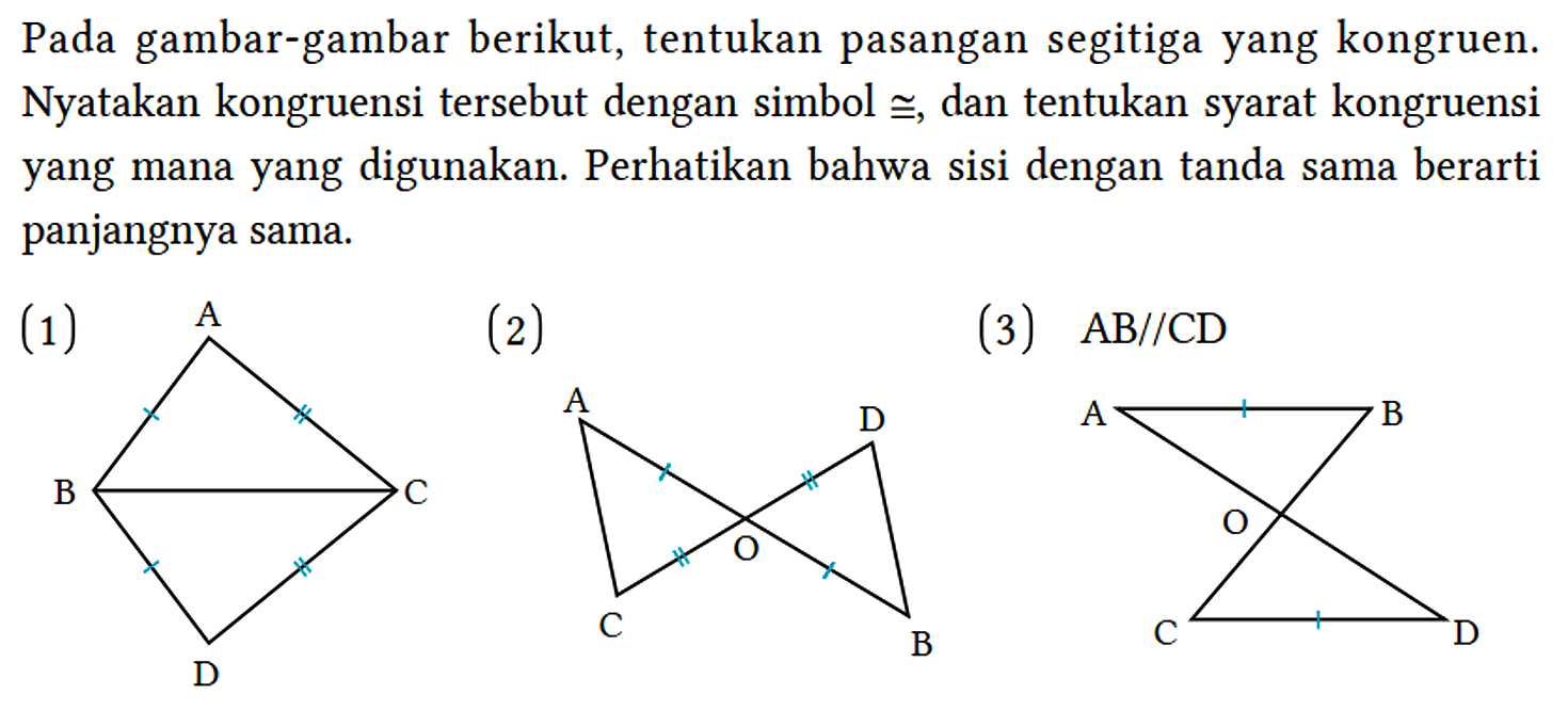 Pada gambar-gambar berikut, tentukan pasangan segitiga yang kongruen. Nyatakan kongruensi tersebut dengan simbol ฏ, dan tentukan syarat kongruensi yang mana yang digunakan. Perhatikan bahwa sisi dengan tanda sama berarti panjangnya sama.
(1) A B C D 
(2) A B C D O
(3)  AB / / CD A B C D O