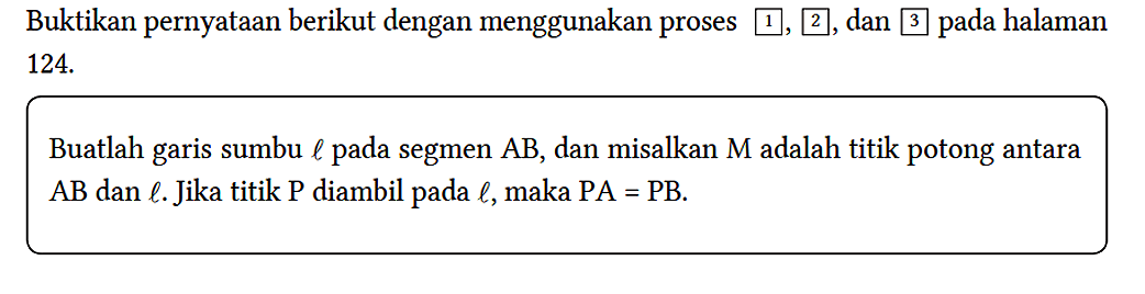 Buktikan pernyataan berikut dengan menggunakan proses 1,2, dan 3 pada halaman 124.
Buatlah garis sumbu l pada segmen AB, dan misalkan M adalah titik potong antara AB dan l. Jika titik P diambil pada l, maka PA=PB. 