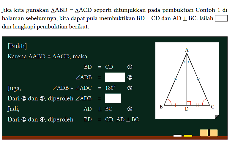 Jika kita gunakan segitiga ABD kongruen segitiga ACD seperti ditunjukkan pada pembuktian Contoh 1 di halaman sebelumnya, kita dapat pula membuktikan BD=CD dan AD tegak lurus BC. Isilah ... dan lengkapi pembuktian berikut.
[Bukti]
Karena segitiga ABD kongruen segitiga ACD, maka BD = CD (1) sudut ADB = ... (2) Juga, sudut ADB + sudut ADC = 180 (3) Dari (2) dan (3), diperoleh sudut ADB = ... Jadi, AD tegak lurus BC (4) Dari (1) dan (4), diperoleh BD = CD, AD tegak lurus BC A B D C 