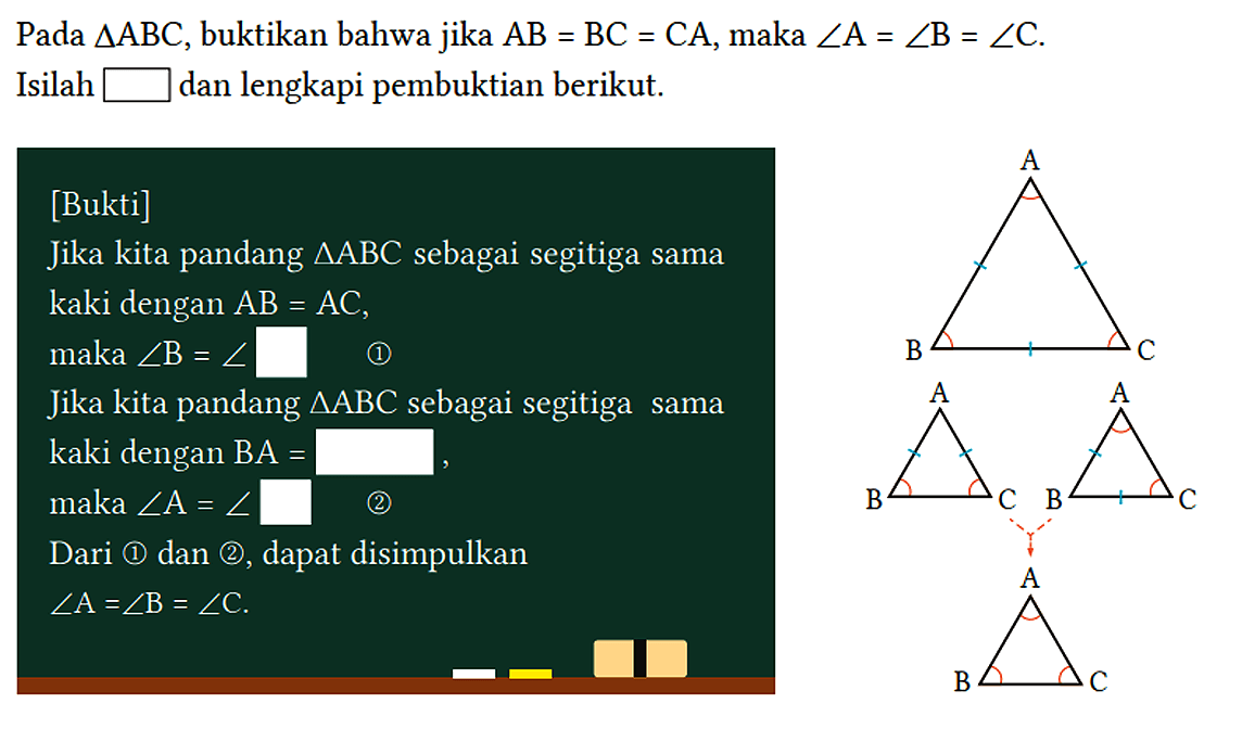 Pada segitiga ABC, buktikan bahwa jika AB=BC=CA, maka sudut A=sudut B=sudut C.
Isilah ... dan lengkapi pembuktian berikut. A B C A B C A B C A B C 
[Bukti]
Jika kita pandang segitiga ABC sebagai segitiga sama kaki dengan AB=AC, maka sudut B=sudut ... (1)
Jika kita pandang segitiga ABC sebagai segitiga sama kaki dengan BA=... maka sudut A=sudut ... (2)
Dari (1) dan (2), dapat disimpulkan sudut A=sudut B=sudut C.