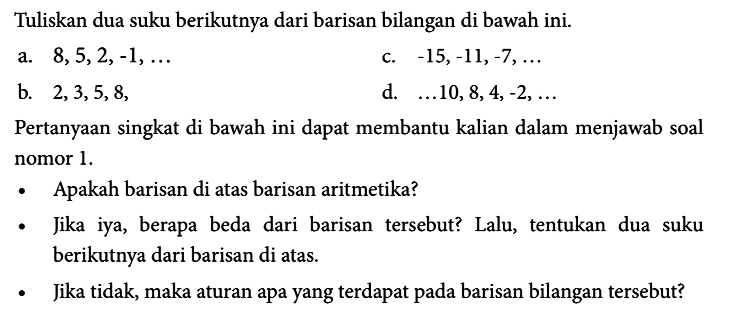 Tuliskan dua suku berikutnya dari barisan bilangan di bawah ini.
a. 8,5,2,-1, ... c. -15,-11,-7, ... b. 2,3,5,8, d. ... 10,8,4,-2, ... Pertanyaan singkat di bawah ini dapat membantu kalian dalam menjawab soal nomor 1.
- Apakah barisan di atas barisan aritmetika?
- Jika iya, berapa beda dari barisan tersebut? Lalu, tentukan dua suku berikutnya dari barisan di atas.
- Jika tidak, maka aturan apa yang terdapat pada barisan bilangan tersebut?