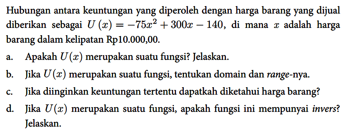 Hubungan antara keuntungan yang diperoleh dengan harga barang yang dijual diberikan sebagai U(x)=-75 x^(2)+300 x-140 , di mana x adalah harga barang dalam kelipatan Rp10.000,00.
 a. Apakah U(x) merupakan suatu fungsi? Jelaskan.
 b. Jika U(x) merupakan suatu fungsi, tentukan domain dan range-nya.
 c. Jika diinginkan keuntungan tertentu dapatkah diketahui harga barang?
 d. Jika U(x) merupakan suatu fungsi, apakah fungsi ini mempunyai invers? Jelaskan.