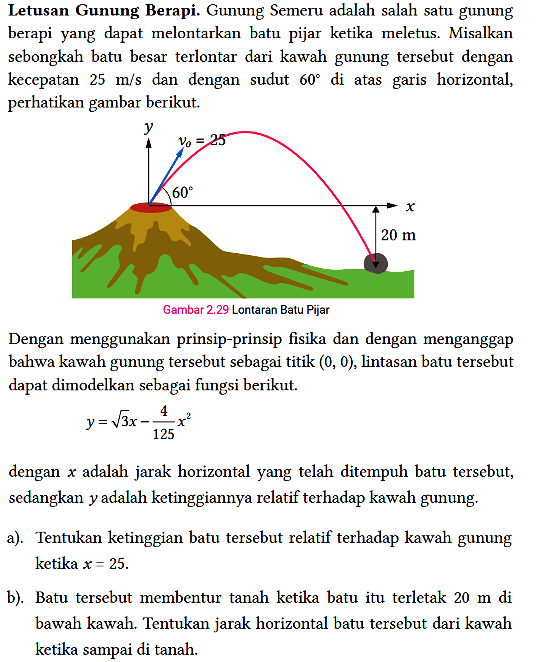 Letusan Gunung Berapi. Gunung Semeru adalah salah satu gunung berapi yang dapat melontarkan batu pijar ketika meletus. Misalkan sebongkah batu besar terlontar dari kawah gunung tersebut dengan kecepatan 25 m / s dan dengan sudut 60 di atas garis horizontal, perhatikan gambar berikut.
 
 Dengan menggunakan prinsip-prinsip fisika dan dengan menganggap bahwa kawah gunung tersebut sebagai titik (0,0) , lintasan batu tersebut dapat dimodelkan sebagai fungsi berikut.
 
 y=akar(3) x-(4)/(125) x^(2)
 
 dengan x adalah jarak horizontal yang telah ditempuh batu tersebut, sedangkan y adalah ketinggiannya relatif terhadap kawah gunung.
 a). Tentukan ketinggian batu tersebut relatif terhadap kawah gunung ketika x=25 .
 b). Batu tersebut membentur tanah ketika batu itu terletak 20 m di bawah kawah. Tentukan jarak horizontal batu tersebut dari kawah ketika sampai di tanah.