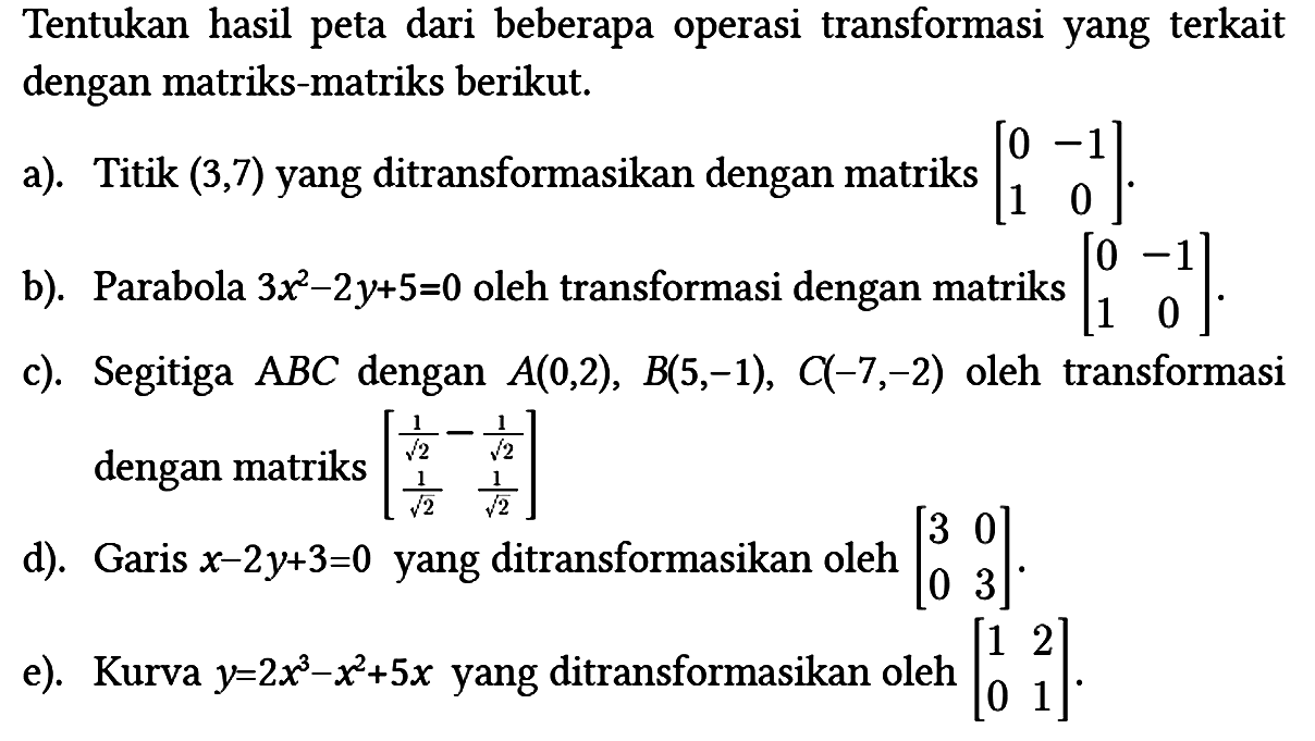 Tentukan hasil peta dari beberapa operasi transformasi yang terkait dengan matriks-matriks berikut.
a). Titik (3,7) yang ditransformasikan dengan matriks [0 -1 1 0].
b). Parabola 3x^2 - 2y + 5=0 oleh transformasi dengan matriks [0 -1 1 0].
c). Segitiga ABC dengan A(0,2), B(5,-1), C(-7,-2) oleh transformasi dengan matriks [ 1/(akar(2)) -1/(akar(2)) 1/(akar(2)) 1/(akar(2)) 
d). Garis x - 2y + 3 = 0 yang ditransformasikan oleh [3 0 0 3].
e). Kurva y = 2x^3 - x^2 + 5x yang ditransformasikan oleh [1 2 0 1]. 