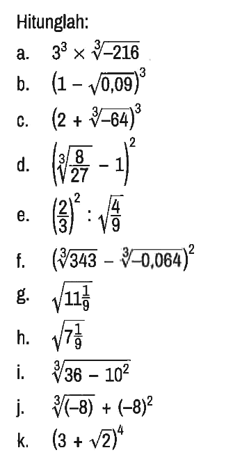 Hitunglan:
a. 3^3 x (-216)^(1/3) 
b. (1 - akar(0,09))^3 
c. (2 + (-64)^(1/3))^3 
d. ((8/27)^(1/3) - 1)^2 
e. (2/3)^2 : akar(4/9) 
f. (343^(1/3) - (-0,064)^(1/3))^2 
g. akar(11 1/9) 
h. akar(7 1/9) 
i. (36 - 10^2)^(1/3) 
j. (-8)^(1/3) + (-8)^2 
k. (3 + akar(2))^4