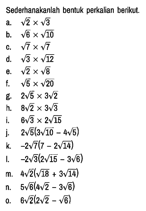 Sederhanakanlah bentuk perkalian berikut.
a.  akar(2) x akar(3) 
b.  akar(6) x akar(10) 
c.  akar(7) x akar(7) 
d.  akar(3) x akar(12) 
e.  akar(2) x akar(8) 
f.  akar(5) x akar(20) 
g.  2 akar(5) x 3 akar(2) 
h.  8 akar(2) x 3 akar(3) 
i.   6 akar(3) x 2 akar(15) 
j.   2 akar(5) (3 akar(10)-4 akar(5))
k.  -2 akar(7) (7-2 akar(14)) 
l.  -2 akar(3) (2 akar(15)-3 akar(6)) 
m.  4 akar(2) (akar(18)+3 akar(14)) 
n.  5 akar(6) (4 akar(2)-3 akar(6)) 
o.  6 akar(2) (2 akar(2)-akar(6)) 