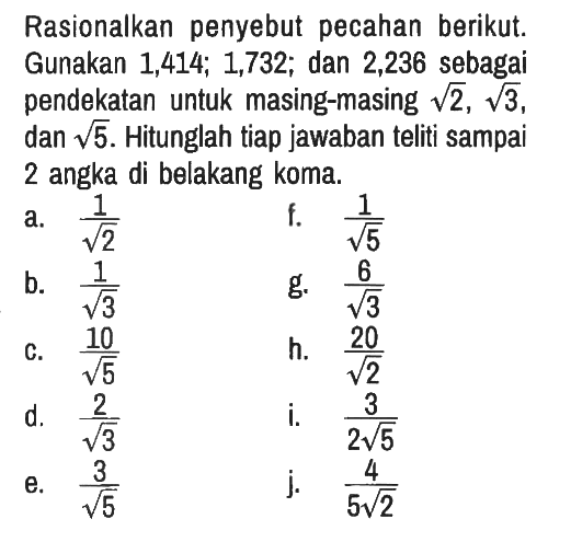 Rasionalkan penyebut pecahan berikut. Gunakan 1,414; 1,732; dan 2,236 sebagai pendekatan untuk masing-masing  akar(2), akar(3), dan  akar(5). Hitunglah tiap jawaban teliti sampai 2 angka di belakang koma.
a.  1/(akar(2)) 
f.  1/(akar(5)) 
b.  1/(akar(3)) 
g.  6/(akar(3)) 
c.  10/(akar(5)) 
h.  20/(akar(2)) 
d.  2/(akar(3)) 
i.  3/(2 akar(5)) 
e.  3/(akar(5)) 
j.   4/(5 akar(2)) 