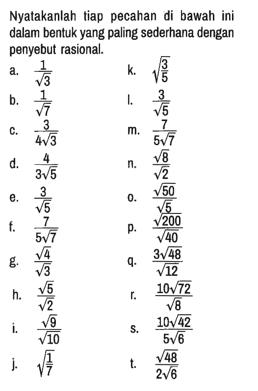 Nyatakanlah tiap pecahan di bawah ini dalam bentuk yang paling sederhana dengan penyebut rasional.
a.  1/akar(3) k.  (3/5)^(1/2) 
b.  1/akar(7) l.  3/akar(5)
c.  3/(4 akar(3)) m.  7/(5 akar(7)) 
d.  4/(3 akar(5)) n.  (akar(8))/akar(2) 
e.  3/akar(5) o.  (akar(50))/akar(5) 
f.  7/(5 akar(7)) p.  (akar(200))/akar(40)
g.  (akar(4))/akar(3) q.  (3 akar(48))/akar(12)
h.  (akar(5))/akar(2) r.  (10 akar(72))/akar(8)
i.  (akar(9))/akar(10) s.  (10 akar(42))/(5 akar(6)) 
j.  (1/7)^1/2 t.  (akar(48))/(2 akar(6))