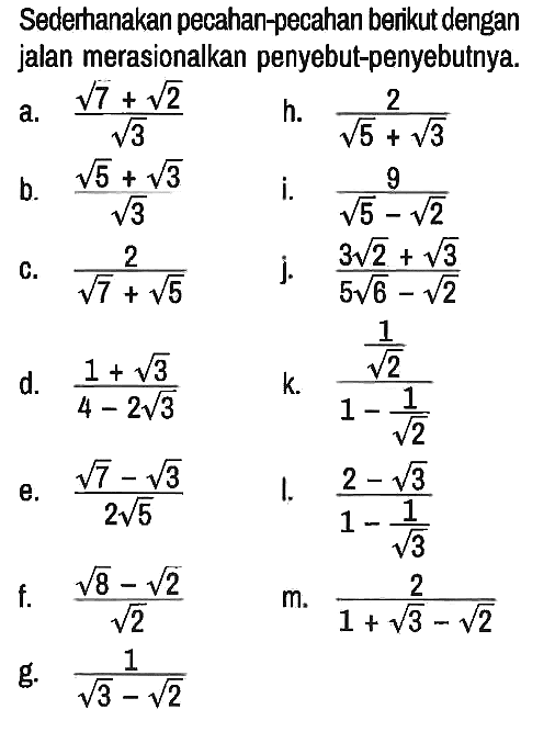 Sederhanakan pecahan-pecahan berikut dengan jalan merasionalkan penyebut-penyebutnya.
a. (akar(7) + akar(2))/(akar(3)) 
h. 2/(akar(5) + akar(3)) 
b. (akar(5) + akar(3))/(akar(3)) 
i. 9/(akar(5) - akar(2)) 
c. 2/(akar(7) + akar(5)) 
j. (3 akar(2) + akar(3))/(5 akar(6) - akar(2)) 
d. (1 + akar(3))/(4 - 2 akar(3)) 
k. (1/(akar(2)))/(1 - 1/(akar(2))) 
e. (akar(7) - akar(3))/(2 akar(5)) 
l. (2 - akar(3))/(1 - 1/(akar(3))) 
f. (akar(8) - akar(2))/(akar(2)) 
m. 2/(1 + akar(3) - akar(2)) 
g. 1/(akar(3) - akar(2))