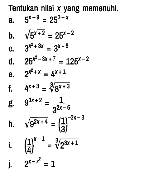 Tentukan nilai x yang memenuhi.
a.  5^(x-9)=25^(3-x) 
b.  akar(5^(x+2))=25^(x-2) 
c.  3^(x^2+3x)=3^(x+8) 
d.  25^(x^2-3 x+7)=125^(x-2) 
e.  2^(x^2+x)=4^(x+1) 
f.  4^(x+3)=8^((x+3)/3)
g.  9^(3 x+2)=1/(3^(2 x-5)) 
h.  akar(9^(2 x+4))=(1/3)^(-3 x-3) 
i.  (1/4)^(x-1)=2^((3 x+1)/3)) 
j.   2^(x-x^2)=1 