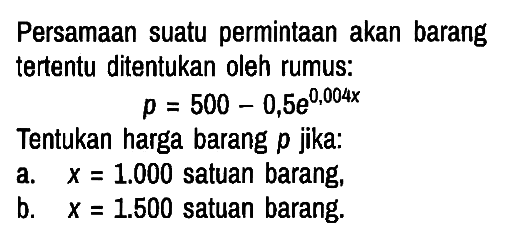 Persamaan suatu permintaan akan barang tertentu ditentukan oleh rumus:

p=500-0,5 e^(0,004 x)

Tentukan harga barang p jika:
a.  x=1.000 satuan barang,
b.  x=1.500 satuan barang.