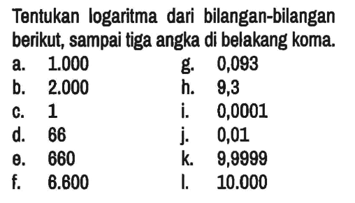 Tentukan logaritma dari bilangan-bilangan berikut, sampai tiga angka di belakang koma.
a.   1.000 g. 0,093
b. 2.000 h. 9,3
c. 1 i. 0,0001
d. 66 j.   0,01 
e. 660 k.   9,9999 
f.   6.600 I.   10.000 