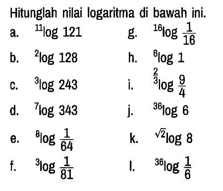 Hitunglah nilai logaritma di bawah ini.
a. 11 log 121 
g. 16 log 1/16 
b. 2 log 128 
h. 6 log 1 
c. 3 log 243 
i. 2/3log 9/4 
d. 7log 343 
j. 36log 6 
e. 8log 1/64 
k. (akar(2))log 8 
f. 3log 1/81 
I. 36log 1/6