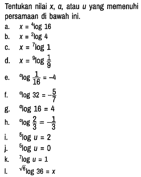 Tentukan nilai x , a, atau u yang memenuhi persamaan di bawah ini.
a. x=4 log 16 b. x=2 log 4 c. x=7 log 1 d. x=9 log (1/9) e. a log (1/16)=-4 f. a log 32=-5/7 g. a log 16=4 h. a log (2/3)=-1/3 i. 5 log u=2 j. 5 log u=0 k. 7 log u=1 I. akar(6) log 36=x 