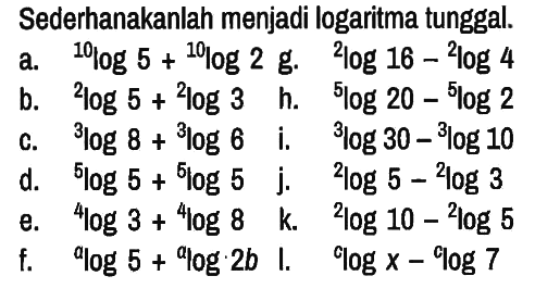 Sederhanakanlah menjadi logaritma tunggal.
a. 10log5 + 10log2 g. 2log16 - 2log4 
b. 2log5 + 2log3 h. 5log20 - 5log2 
c. 3log8 + 3log6 i. 3log30 - 3log10 
d. 5log5 + 5log5 j. 2log5 - 2log3 
e. 4log3 + 4log8 k. 2log10 - 2log5 
f. alog5 + alog2 b I. 9logx - 9log7