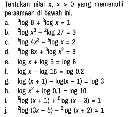 Tentukan nilai x, x>0 yang memenuhi persamaan di bawah ini.
a. 3 log 6 + 3 log x=1 b. 2 log x^3 - 2 log 27 = 3 c. 5 log 4 x^3 - 5 log x=2 d. 6 log 8x + 6 log x^2 = 3 e. log x + log 3 = log 6 f. log x - log 15 = log 0,2 g. log (x + 1) - log (x-1) = log 3 h. log x^2 + log 0,1 = log 10 i. 5 log (x + 1) + 5 log (x - 3)=1 j. 2 log (3x - 5) - 2 log (x + 2)=1 