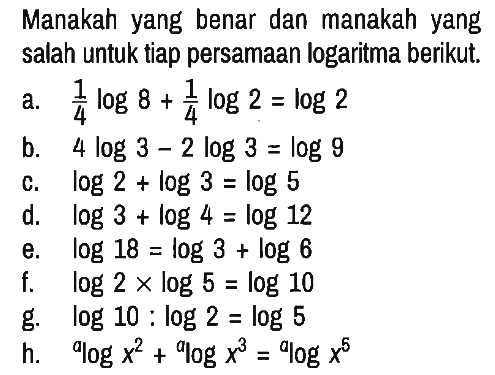 Manakah yang benar dan manakah yang salah untuk tiap persamaan logaritma berikut.
a. 1/4 log8 + 1/4 log2 = log2 
b. 4 log3 - 2 log3 = log9 
c. log2 + log3 = log5 
d. log3 + log4 = log12 
e. log18 = log3 + log6 
f. log2 x log5 = log10 
g. log10 : log2 = log5 
h. alog(x^2) + alog(x^3) = alog(x^5)