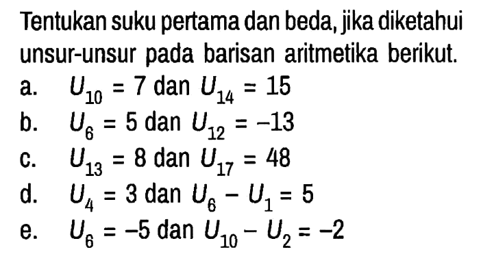 Tentukan suku pertama dan beda, jika diketahui unsur-unsur pada barisan aritmetika berikut.
a. U10=7 dan U14=15 b. U6=5 dan U12=-13 c. U13=8 dan U17=48 d. U4=3 dan U6 - U1=5 e. U6=-5 dan U10 - U2=-2 
